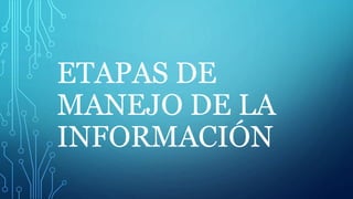 ETAPAS DE
MANEJO DE LA
INFORMACIÓN
 