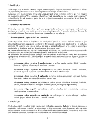 2
3 Justificativa
Nesta etapa você irá refletir sobre “o porquê” da realização da pesquisa procurando identificar as razões
da preferência pelo tema escolhido e sua importância em relação a outros temas.
Pergunte a você mesmo: o tema é relevante e, se é, por quê? Quais os pontos positivos que você percebe
na abordagem proposta? Que vantagens e benefícios você pressupõe que sua pesquisa irá proporcionar?
A justificativa deverá convencer quem for ler o projeto, com relação à importância e à relevância da
pesquisa proposta.
4 Formulação do Problema
Nesta etapa você irá refletir sobre o problema que pretende resolver na pesquisa, se é realmente um
problema e se vale a pena tentar encontrar uma solução para ele. A pesquisa científica depende da
formulação adequada do problema, isto porque objetiva buscar sua solução.
5 Determinação dos Objetivos: Geral e Específicos
Nesta etapa você pensará a respeito de sua intenção ao propor a pesquisa. Deverá sintetizar o que
pretende alcançar com a pesquisa. Os objetivos devem estar coerentes com a justificativa e o problema
proposto. O objetivo geral será a síntese do que se pretende alcançar, e os objetivos específicos
explicitarão os detalhes e serão um desdobramento do objetivo geral.
Os objetivos informarão para que você está propondo a pesquisa, isto é, quais os resultados que pretende
alcançar ou qual a contribuição que sua pesquisa irá efetivamente proporcionar.
Os enunciados dos objetivos devem começar com um verbo no infinitivo e este verbo deve indicar uma
ação passível de mensuração. Como exemplos de verbos usados na formulação dos objetivos, podem-se
citar para:
determinar estágio cognitivo de conhecimento: os verbos apontar, arrolar, definir, enunciar,
inscrever, registrar, relatar, repetir, sublinhar e nomear;
determinar estágio cognitivo de compreensão: os verbos descrever, discutir, esclarecer,
examinar, explicar, expressar, identificar, localizar, traduzir e transcrever;
determinar estágio cognitivo de aplicação: os verbos aplicar, demonstrar, empregar, ilustrar,
interpretar, inventariar, manipular, praticar, traçar e usar;
determinar estágio cognitivo de análise: os verbos analisar, classificar, comparar, constatar,
criticar, debater, diferenciar, distinguir, examinar, provar, investigar e experimentar;
determinar estágio cognitivo de síntese: os verbos articular, compor, constituir, coordenar,
reunir, organizar e esquematizar;
determinar estágio cognitivo de avaliação: os verbos apreciar, avaliar, eliminar, escolher,
estimar, julgar, preferir, selecionar, validar e valorizar.
6 Metodologia
Nesta etapa você irá definir onde e como será realizada a pesquisa. Definirá o tipo de pesquisa, a
população (universo da pesquisa), a amostragem, os instrumentos de coleta de dados e a forma como
pretende tabular e analisar seus dados. População (ou universo da pesquisa) é a totalidade de indivíduos
que possuem as mesmas características definidas para um determinado estudo.
 