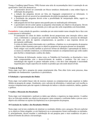 4
Young e Lundberg (apud Pessoa, 1998) fizeram uma série de recomendações úteis à construção de um
questionário. Entre elas destacam-se:
o questionário deverá ser construído em blocos temáticos obedecendo a uma ordem lógica na
elaboração das perguntas;
a redação das perguntas deverá ser feita em linguagem compreensível ao informante. A
linguagem deverá ser acessível ao entendimento da média da população estudada.
a formulação das perguntas deverá evitar a possibilidade de interpretação dúbia, sugerir ou
induzir a resposta;
cada pergunta deverá focar apenas uma questão para ser analisada pelo informante;
o questionário deverá conter apenas as perguntas relacionadas aos objetivos da pesquisa. Devem
ser evitadas perguntas que, de antemão, já se sabe que não serão respondidas com honestidade.
Formulário: é uma coleção de questões e anotadas por um entrevistador numa situação face a face com
a outra pessoa (o informante).
O instrumento de coleta de dados escolhido deverá proporcionar uma interação efetiva entre
você, o informante e a pesquisa que está sendo realizada. Para facilitar o processo de tabulação
de dados por meio de suportes computacionais, as questões e suas respostas devem ser
previamente codificadas.
A coleta de dados estará relacionada com o problema, a hipótese ou os pressupostos da pesquisa
e objetiva obter elementos para que os objetivos propostos na pesquisa possam ser alcançados.
Neste estágio você escolhe também as possíveis formas de tabulação e apresentação de dados e
os meios (os métodos estatísticos, os instrumentos manuais ou computacionais) que serão usados
para facilitar a interpretação e análise dos dados.
Em Sistemas de Informação, muitas vezes, os Trabalhos de Conclusões, as dissertações e teses
estão comprometidas com o desenvolvimento de modelos e produtos. Em tais casos a
metodologia não seguirá os passos indicados acima, e sim deve estar adequada à necessidade
requerida para criação específica do modelo ou produto que está sendo desenvolvido.
7 Coleta de Dados
Nesta etapa você fará a pesquisa de campo propriamente dita. Para obter êxito neste processo, duas
qualidades são fundamentais: a paciência e a persistência.
8 Tabulação e Apresentação dos Dados
Nesta etapa você poderá lançar mão de recursos manuais ou computacionais para organizar os dados
obtidos na pesquisa de campo. Atualmente, com o advento da informática, é natural que você escolha os
recursos computacionais para dar suporte à elaboração de índices e cálculos estatísticos, tabelas, quadros
e gráficos.
9 Análise e Discussão dos Resultados
Nesta etapa você interpretará e analisará os dados que tabulou e organizou na etapa anterior. A análise
deve ser feita para atender aos objetivos da pesquisa e para comparar e confrontar dados e provas com o
objetivo de confirmar ou rejeitar a(s) hipótese(s) ou os pressupostos da pesquisa.
10 Conclusão da Análise e dos Resultados Obtidos
Nesta etapa você já tem condições de sintetizar os resultados obtidos com a pesquisa. Deverá explicitar
se os objetivos foram atingidos, se a(s) hipótese(s) ou os pressupostos foram confirmados ou rejeitados.
E, principalmente, deverá ressaltar a contribuição da sua pesquisa para o meio acadêmico ou para o
desenvolvimento da ciência e da tecnologia.
 