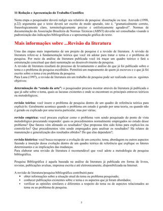 5
11 Redação e Apresentação do Trabalho Científico
Nesta etapa o pesquisador deverá redigir seu relatório de pesquisa: dissertação ou tese. Azevedo (1998,
p.22) argumenta que o texto deverá ser escrito de modo apurado, isto é, “gramaticalmente correto,
fraseologicamente claro, terminologicamente preciso e estilisticamente agradável”. Normas de
documentação da Associação Brasileira de Normas Técnicas (ABNT) deverão ser consultadas visando à
padronização das indicações bibliográficas e a apresentação gráfica do texto.
Mais informações sobre ...Revisão da literatura
Uma das etapas mais importantes de um projeto de pesquisa é a revisão de literatura. A revisão de
literatura refere-se à fundamentação teórica que você irá adotar para tratar o tema e o problema de
pesquisa. Por meio da análise da literatura publicada você irá traçar um quadro teórico e fará a
estruturação conceitual que dará sustentação ao desenvolvimento da pesquisa.
A revisão de literatura resultará do processo de levantamento e análise do que já foi publicado sobre o
tema e o problema de pesquisa escolhidos. Permitirá um mapeamento de quem já escreveu e o que já foi
escrito sobre o tema e/ou problema da pesquisa.
Para Luna (1997), a revisão de literatura em um trabalho de pesquisa pode ser realizada com os eguintes
objetivos:
determinação do “estado da arte”: o pesquisador procura mostrar através da literatura já publicada o
que já sabe sobre o tema, quais as lacunas existentes e onde se encontram os principais entraves teóricos
ou metodológicos;
revisão teórica: você insere o problema de pesquisa dentro de um quadro de referência teórica para
explicá-lo. Geralmente acontece quando o problema em estudo é gerado por uma teoria, ou quando não
é gerado ou explicado por uma teoria particular, mas por várias;
revisão empírica: você procura explicar como o problema vem sendo pesquisado do ponto de vista
metodológico procurando responder: quais os procedimentos normalmente empregados no estudo desse
problema? Que fatores vêm afetando os resultados? Que propostas têm sido feitas para explicá-los ou
controlá-los? Que procedimentos vêm sendo empregados para analisar os resultados? Há relatos de
manutenção e generalização dos resultados obtidos? Do que elas dependem?;
revisão histórica: você busca recuperar a evolução de um conceito, tema, abordagem ou outros aspectos
fazendo a inserção dessa evolução dentro de um quadro teórico de referência que explique os fatores
determinantes e as implicações das mudanças.
Para elaborar uma revisão de literatura é recomendável que você adote a metodologia de pesquisa
bibliográfica.
Pesquisa Bibliográfica é aquela baseada na análise da literatura já publicada em forma de livros,
revistas, publicações avulsas, imprensa escrita e até eletronicamente, disponibilizada na Internet.
A revisão de literatura/pesquisa bibliográfica contribuirá para:
obter informações sobre a situação atual do tema ou problema pesquisado;
conhecer publicações existentes sobre o tema e os aspectos que já foram abordados;
verificar as opiniões similares e diferentes a respeito do tema ou de aspectos relacionados ao
tema ou ao problema de pesquisa.
 