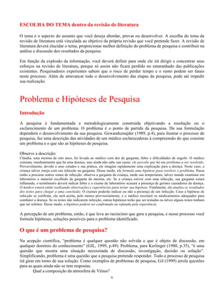 6
ESCOLHA DO TEMA dentro da revisão de literatura
O tema é o aspecto do assunto que você deseja abordar, provar ou desenvolver. A escolha do tema da
revisão de literatura está vinculada ao objetivo da própria revisão que você pretende fazer. A revisão de
literatura deverá elucidar o tema, proporcionar melhor definição do problema de pesquisa e contribuir na
análise e discussão dos resultados da pesquisa.
Em função da explosão da informação, você deverá definir para onde ele irá dirigir e concentrar seus
esforços na revisão de literatura, porque só assim não ficará perdido no emaranhado das publicações
existentes. Pesquisadores experientes sabem que o risco de perder tempo e o rumo podem ser fatais
neste processo. Além de atravancar todo o desenvolvimento das etapas da pesquisa, pode até impedir
sua realização.
Problema e Hipóteses de Pesquisa
Introdução
A pesquisa é fundamentada e metodologicamente construída objetivando a resolução ou o
esclarecimento de um problema. O problema é o ponto de partida da pesquisa. Da sua formulação
dependerá o desenvolvimento da sua pesquisa. Gewandsznajder (1989, p.4), para ilustrar o processo de
pesquisa, faz uma descrição das atividades de um médico esclarecedoras à compreensão do que consiste
um problema e o que são as hipóteses de pesquisa.
Observe a descrição:
Cláudia, uma menina de oito anos, foi levada ao médico com dor de garganta, febre e dificuldades de engolir. O médico
constata, imediatamente que há uma doença, mas ainda não sabe sua causa: ele percebe que há um problema a ser resolvido.
Provavelmente, devido a seus estudos e sua prática, ele imagina rapidamente uma explicação para a doença. Neste caso, a
criança talvez esteja com um infecção na garganta. Desse modo, ele formula uma hipótese para resolver o problema. Passa
então a procurar outros sinais de infecção: observa a garganta da criança, mede sua temperatura, talvez mande examinar em
laboratório o material recolhido da garganta da menina, etc. Se a criança estiver com uma infecção, sua garganta estará
inflamada, o termômetro deverá indicar febre e o exame de laboratório acusará a presença de germes causadores da doença.
O médico estará então realizando observações e experiências para testar sua hipótese. Finalmente, ele analisa os resultados
dos testes para chegar a uma conclusão. O exames poderão indicar ou não a presença de um infecção. Caso a hipótese de
infecção se confirme, ela será aceita, pelo menos provisoriamente, e o médico receitará os medicamentos adequados para
combater a doença. Se os testes não indicarem infecção, outras hipóteses terão que ser testadas ou talvez alguns testes tenham
que ser refeitos. Desse modo, a hipótese poderá ser confirmada ou refutada pela experiência.
A percepção de um problema, então, é que leva ao raciocínio que gera a pesquisa, e nesse processo você
formula hipóteses, soluções possíveis para o problema identificado.
O que é um problema de pesquisa?
Na acepção científica, “problema é qualquer questão não solvida e que é objeto de discussão, em
qualquer domínio do conhecimento” (GIL, 1999, p.49). Problema, para Kerlinger (1980, p.35), “é uma
questão que mostra uma situação necessitada de discussão, investigação, decisão ou solução”.
Simplificando, problema é uma questão que a pesquisa pretende responder. Todo o processo de pesquisa
irá girar em torno de sua solução. Como exemplos de problemas de pesquisa, Gil (1999) arrola questões
para as quais ainda não se tem respostas.
Qual a composição da atmosfera de Vênus?
 