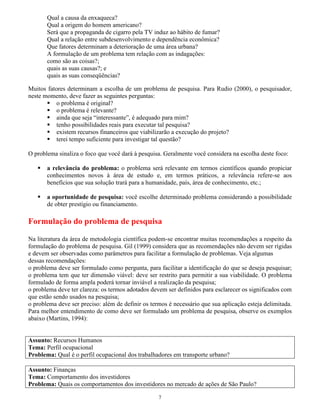 7
Qual a causa da enxaqueca?
Qual a origem do homem americano?
Será que a propaganda de cigarro pela TV induz ao hábito de fumar?
Qual a relação entre subdesenvolvimento e dependência econômica?
Que fatores determinam a deterioração de uma área urbana?
A formulação de um problema tem relação com as indagações:
como são as coisas?;
quais as suas causas?; e
quais as suas conseqüências?
Muitos fatores determinam a escolha de um problema de pesquisa. Para Rudio (2000), o pesquisador,
neste momento, deve fazer as seguintes perguntas:
o problema é original?
o problema é relevante?
ainda que seja “interessante”, é adequado para mim?
tenho possibilidades reais para executar tal pesquisa?
existem recursos financeiros que viabilizarão a execução do projeto?
terei tempo suficiente para investigar tal questão?
O problema sinaliza o foco que você dará à pesquisa. Geralmente você considera na escolha deste foco:
a relevância do problema: o problema será relevante em termos científicos quando propiciar
conhecimentos novos à área de estudo e, em termos práticos, a relevância refere-se aos
benefícios que sua solução trará para a humanidade, país, área de conhecimento, etc.;
a oportunidade de pesquisa: você escolhe determinado problema considerando a possibilidade
de obter prestígio ou financiamento.
Formulação do problema de pesquisa
Na literatura da área de metodologia científica podem-se encontrar muitas recomendações a respeito da
formulação do problema de pesquisa. Gil (1999) considera que as recomendações não devem ser rígidas
e devem ser observadas como parâmetros para facilitar a formulação de problemas. Veja algumas
dessas recomendações:
o problema deve ser formulado como pergunta, para facilitar a identificação do que se deseja pesquisar;
o problema tem que ter dimensão viável: deve ser restrito para permitir a sua viabilidade. O problema
formulado de forma ampla poderá tornar inviável a realização da pesquisa;
o problema deve ter clareza: os termos adotados devem ser definidos para esclarecer os significados com
que estão sendo usados na pesquisa;
o problema deve ser preciso: além de definir os termos é necessário que sua aplicação esteja delimitada.
Para melhor entendimento de como deve ser formulado um problema de pesquisa, observe os exemplos
abaixo (Martins, 1994):
Assunto: Recursos Humanos
Tema: Perfil ocupacional
Problema: Qual é o perfil ocupacional dos trabalhadores em transporte urbano?
Assunto: Finanças
Tema: Comportamento dos investidores
Problema: Quais os comportamentos dos investidores no mercado de ações de São Paulo?
 