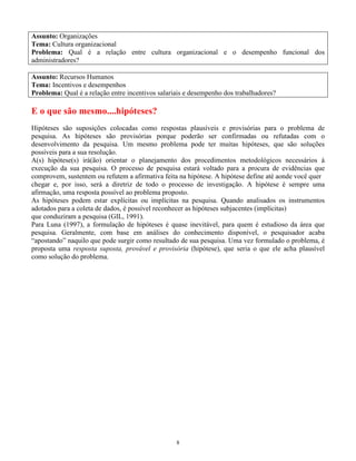 8
Assunto: Organizações
Tema: Cultura organizacional
Problema: Qual é a relação entre cultura organizacional e o desempenho funcional dos
administradores?
Assunto: Recursos Humanos
Tema: Incentivos e desempenhos
Problema: Qual é a relação entre incentivos salariais e desempenho dos trabalhadores?
E o que são mesmo....hipóteses?
Hipóteses são suposições colocadas como respostas plausíveis e provisórias para o problema de
pesquisa. As hipóteses são provisórias porque poderão ser confirmadas ou refutadas com o
desenvolvimento da pesquisa. Um mesmo problema pode ter muitas hipóteses, que são soluções
possíveis para a sua resolução.
A(s) hipótese(s) irá(ão) orientar o planejamento dos procedimentos metodológicos necessários à
execução da sua pesquisa. O processo de pesquisa estará voltado para a procura de evidências que
comprovem, sustentem ou refutem a afirmativa feita na hipótese. A hipótese define até aonde você quer
chegar e, por isso, será a diretriz de todo o processo de investigação. A hipótese é sempre uma
afirmação, uma resposta possível ao problema proposto.
As hipóteses podem estar explícitas ou implícitas na pesquisa. Quando analisados os instrumentos
adotados para a coleta de dados, é possível reconhecer as hipóteses subjacentes (implícitas)
que conduziram a pesquisa (GIL, 1991).
Para Luna (1997), a formulação de hipóteses é quase inevitável, para quem é estudioso da área que
pesquisa. Geralmente, com base em análises do conhecimento disponível, o pesquisador acaba
“apostando” naquilo que pode surgir como resultado de sua pesquisa. Uma vez formulado o problema, é
proposta uma resposta suposta, provável e provisória (hipótese), que seria o que ele acha plausível
como solução do problema.
 