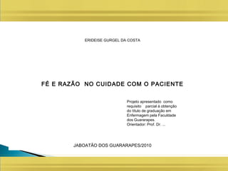ERIDEISE GURGEL DA COSTA
FÉ E RAZÃO NO CUIDADE COM O PACIENTE
JABOATÃO DOS GUARARAPES/2010
Projeto apresentado como
requisito parcial à obtenção
do título de graduação em
Enfermagem pela Faculdade
dos Guararapes.
Orientador: Prof. Dr. ...
 