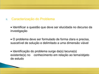 II. Caracterização do Problema
• Identificar a questão que deve ser elucidada no decurso da
investigação
• O problema deve ser formulado de forma clara e precisa,
suscetível de solução e delimitado a uma dimensão viável
• Identificação do problema surge da(s) lacuna(s)
existente(s) no conhecimento em relação ao tema/objeto
de estudo
 