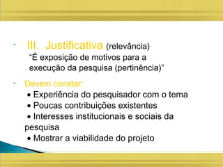 • III. Justificativa (relevância)
“É exposição de motivos para a
execução da pesquisa (pertinência)”
• Devem constar:
• Experiência do pesquisador com o tema
• Poucas contribuições existentes
• Interesses institucionais e sociais da
pesquisa
• Mostrar a viabilidade do projeto
 