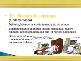 • IV. Revisão da Literatura
(fundamentação)
• Delimitação/importância do tema/objeto do estudo
• Estabelecimento do marco teórico (conceitual) que irá
embasar a hipótese/pergunta que irá nortear a pesquisa
• Bases conceituais do fenômeno que será estudado (do
modelo teórico/modelo de relações causais, das
variáveis envolvidas...)
 