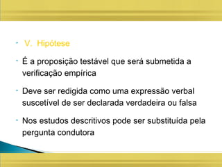 • V. Hipótese
• É a proposição testável que será submetida a
verificação empírica
• Deve ser redigida como uma expressão verbal
suscetível de ser declarada verdadeira ou falsa
• Nos estudos descritivos pode ser substituída pela
pergunta condutora
 
