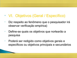 • VI. Objetivos (Geral / Específico)
• Diz respeito ao fenômeno que o pesquisador irá
observar verificação empírica)
• Define-se quais os objetivos que nortearão a
pesquisa
• Poderá ser redigido como objetivos gerais e
específicos ou objetivos principais e secundários
 