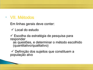 • VII. Métodos
Em linhas gerais deve conter:
 Local do estudo
 Escolha da estratégia de pesquisa para
responder
as questões, e determinar o método escolhido
(quantitativo/qualitativo)
 Definição dos sujeitos que constituem a
população alvo
 