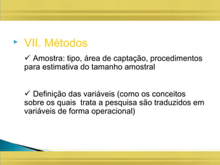  VII. Métodos
 Amostra: tipo, área de captação, procedimentos
para estimativa do tamanho amostral
 Definição das variáveis (como os conceitos
sobre os quais trata a pesquisa são traduzidos em
variáveis de forma operacional)
 