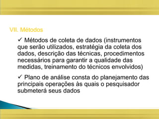 VII. Métodos
 Métodos de coleta de dados (instrumentos
que serão utilizados, estratégia da coleta dos
dados, descrição das técnicas, procedimentos
necessários para garantir a qualidade das
medidas, treinamento do técnicos envolvidos)
 Plano de análise consta do planejamento das
principais operações às quais o pesquisador
submeterá seus dados
 