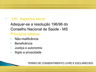 • VIII. Aspectos éticos
Adequar-se a resolução 196/96 do
Conselho Nacional de Saúde - MS
Princípios básicos:
– Não-malificência
– Beneficência
– Justiça e autonomia
– Sigilo e privacidade
TERMO DE CONSENTIMENTO LIVRE E ESCLARECIDO
 