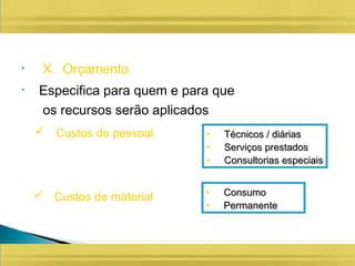 • X. Orçamento
• Especifica para quem e para que
os recursos serão aplicados
 Custos de pessoal • Técnicos / diáriasTécnicos / diárias
• Serviços prestadosServiços prestados
• Consultorias especiaisConsultorias especiais
 Custos de material • ConsumoConsumo
• PermanentePermanente
 