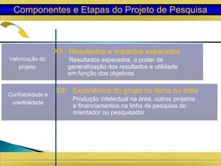 Valorização do
projeto
XII. Resultados e impactos esperados
Resultados esperados, o poder de
generalização dos resultados e utilidade
em função dos objetivos
Componentes e Etapas do Projeto de Pesquisa
Confiabilidade e
credibilidade
XIII. Experiência do grupo no tema ou área
Produção intelectual na área, outros projetos
e financiamentos na linha de pesquisa do
orientador ou pesquisador
 