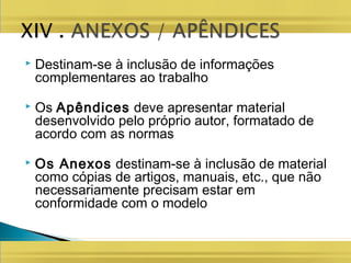  Destinam-se à inclusão de informações
complementares ao trabalho
 Os Apêndices deve apresentar material
desenvolvido pelo próprio autor, formatado de
acordo com as normas
 Os Anexos destinam-se à inclusão de material
como cópias de artigos, manuais, etc., que não
necessariamente precisam estar em
conformidade com o modelo
 