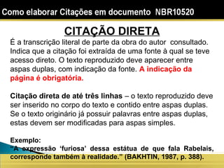 CITAÇÃO DIRETA
É a transcrição literal de parte da obra do autor consultado.
Indica que a citação foi extraída de uma fonte à qual se teve
acesso direto. O texto reproduzido deve aparecer entre
aspas duplas, com indicação da fonte. A indicação da
página é obrigatória.
Citação direta de até três linhas – o texto reproduzido deve
ser inserido no corpo do texto e contido entre aspas duplas.
Se o texto originário já possuir palavras entre aspas duplas,
estas devem ser modificadas para aspas simples.
Exemplo:
“A expressão ‘furiosa’ dessa estátua de que fala Rabelais,
corresponde também à realidade.” (BAKHTIN, 1987, p. 388).
 