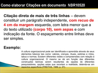 Citação direta de mais de três linhas – devem
constituir um parágrafo independente, com recuo de
4 cm da margem esquerda, com letra menor que a
do texto utilizado (corpo 10), sem aspas e com
indicação da fonte. O espaçamento entre linhas deve
ser simples.
Exemplo:
A cultura organizacional pode ser identificada e aprendida através de seus
elementos básicos tais como: valores, crenças, rituais, estórias e mitos,
tabus e normas. Existem diferentes visões e compreensões com relação à
cultura organizacional. O mesmo se dá em função das diferentes
construções teóricas serem resultantes de opções de diferentes
pesquisadores, opções estas que recortam a realidade, detendo-se em
aspectos específicos (FREITAS, 1989, p. 37).
 