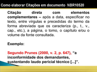 Citação direta com elementos
complementares – após a data, especificar no
texto, entre vírgulas e precedidas do termo da
forma abreviada que os caracteriza (p., t., v.,
cap., etc.), a página, o tomo, o capítulo e/ou o
volume da fonte consultada.
Exemplo:
Segundo Prunes (2000, v. 2, p. 647), “a
inconformidade dos demandantes,
sustentando laudo pericial técnico [...]”.
 