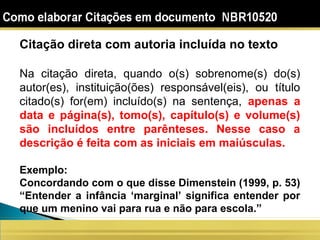 Citação direta com autoria incluída no texto
Na citação direta, quando o(s) sobrenome(s) do(s)
autor(es), instituição(ões) responsável(eis), ou título
citado(s) for(em) incluído(s) na sentença, apenas a
data e página(s), tomo(s), capítulo(s) e volume(s)
são incluídos entre parênteses. Nesse caso a
descrição é feita com as iniciais em maiúsculas.
Exemplo:
Concordando com o que disse Dimenstein (1999, p. 53)
“Entender a infância ‘marginal’ significa entender por
que um menino vai para rua e não para escola.”
 