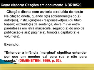 Citação direta com autoria excluída do texto
Na citação direta, quando o(s) sobrenome(s) do(s)
autor(es), instituição(ões) responsável(eis) ou título
for(em) excluído(s) da sentença, deve(m) vir entre
parênteses em letra maiúscula, seguido(s) do ano de
publicação e a(s) página(s), tomo(s), capítulo(s) e
volume(s).
Exemplo:
“Entender a infância ‘marginal’ significa entender
por que um menino vai para rua e não para
escola.” (DIMENSTEIN, 1999, p. 53).
 