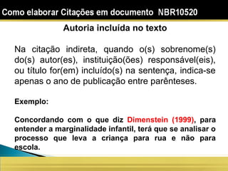 Autoria incluída no texto
Na citação indireta, quando o(s) sobrenome(s)
do(s) autor(es), instituição(ões) responsável(eis),
ou título for(em) incluído(s) na sentença, indica-se
apenas o ano de publicação entre parênteses.
Exemplo:
Concordando com o que diz Dimenstein (1999), para
entender a marginalidade infantil, terá que se analisar o
processo que leva a criança para rua e não para
escola.
 