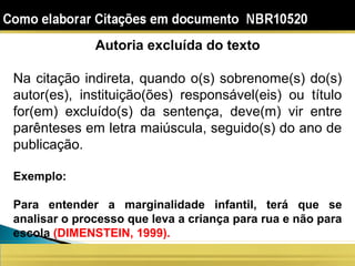 Autoria excluída do texto
Na citação indireta, quando o(s) sobrenome(s) do(s)
autor(es), instituição(ões) responsável(eis) ou título
for(em) excluído(s) da sentença, deve(m) vir entre
parênteses em letra maiúscula, seguido(s) do ano de
publicação.
Exemplo:
Para entender a marginalidade infantil, terá que se
analisar o processo que leva a criança para rua e não para
escola (DIMENSTEIN, 1999).
 