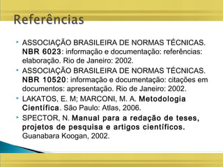  ASSOCIAÇÃO BRASILEIRA DE NORMAS TÉCNICAS.
NBR 6023: informação e documentação: referências:
elaboração. Rio de Janeiro: 2002.
 ASSOCIAÇÃO BRASILEIRA DE NORMAS TÉCNICAS.
NBR 10520: informação e documentação: citações em
documentos: apresentação. Rio de Janeiro: 2002.
 LAKATOS, E. M; MARCONI, M. A. Metodologia
Científica. São Paulo: Atlas, 2006.
 SPECTOR, N. Manual para a redação de teses,
projetos de pesquisa e artigos científicos.
Guanabara Koogan, 2002.
 
