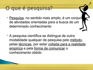  Pesquisa, no sentido mais amplo, é um conjunto
de atividades orientadas para a busca de um
determinado conhecimento
 A pesquisa científica se distingue de outra
modalidade qualquer de pesquisa pelo método,
pelas técnicas, por estar voltada para a realidade
empírica e pela forma de comunicar o
conhecimento obtido
 