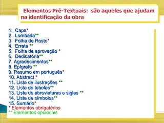 1.1. CapaCapa**
2.2. LombadaLombada****
3.3. Folha de RostoFolha de Rosto**
4.4. ErrataErrata ****
5.5. Folha de aprovaçãoFolha de aprovação **
6.6. DedicatóriaDedicatória****
7. Agradecimentos7. Agradecimentos****
8. Epígrafe8. Epígrafe ****
9. Resumo em português9. Resumo em português**
10. Abstract10. Abstract **
11. Lista de ilustrações11. Lista de ilustrações ****
12. Lista de tabelas12. Lista de tabelas****
13. Lista de abreviaturas e siglas13. Lista de abreviaturas e siglas ****
14. Lista de símbolos14. Lista de símbolos****
15. Sumário15. Sumário**
** Elementos obrigatórios
** Elementos opcionais
1.1. CapaCapa**
2.2. LombadaLombada****
3.3. Folha de RostoFolha de Rosto**
4.4. ErrataErrata ****
5.5. Folha de aprovaçãoFolha de aprovação **
6.6. DedicatóriaDedicatória****
7. Agradecimentos7. Agradecimentos****
8. Epígrafe8. Epígrafe ****
9. Resumo em português9. Resumo em português**
10. Abstract10. Abstract **
11. Lista de ilustrações11. Lista de ilustrações ****
12. Lista de tabelas12. Lista de tabelas****
13. Lista de abreviaturas e siglas13. Lista de abreviaturas e siglas ****
14. Lista de símbolos14. Lista de símbolos****
15. Sumário15. Sumário**
** Elementos obrigatórios
** Elementos opcionais
 