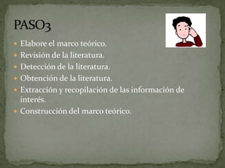  Elabore el marco teórico.
 Revisión de la literatura.
 Detección de la literatura.
 Obtención de la literatura.
 Extracción y recopilación de las información de
  interés.
 Construcción del marco teórico.
 