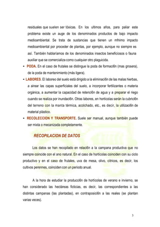 3
residuales que suelen ser tóxicas. En los ultimos años, para paliar este
problema existe un auge de los denominados productos de bajo impacto
medioambiental. Se trata de sustancias que tienen un mfnimo impacto
medioambiental por proceder de plantas, por ejemplo, aunque no siempre es
así. También hablaríamos de los denominados insectos beneficiosos o fauna
auxiliar que se comercializa como cualquier otro plaguicida.
• PODA. En el caso de frutales se distingue la poda de formaci6n (mas grosera),
de la poda de mantenimiento (más ligera).
• LABORES. El laboreo del suelo está dirigido a la eliminaci6n de las malas hierbas,
a airear las capas superficiales del suelo, a incorporar fertilizantes o materia
orgánica, a aumentar la capacidad de retenci6n de agua y a preparar el riego
cuando se realiza por inundaci6n. Otras labores, en hortícolas serán la cubrici6n
del terreno con la manta térmica, acolchado, etc., es decir, la utilizaci6n de
material plástico.
• RECOLECCION Y TRANSPORTE. Suele ser manual, aunque también puede
ser mixta o mecanizada completamente.
RECOPILACION DE DATOS
Los datos se han recopilado en relaci6n a la campana productiva que no
siempre coincide con el ano natural. En el caso de hortícolas coinciden con su ciclo
productivo y en el caso de frutales, uva de mesa, olivo, cítricos, es decir, los
cultivos perennes, coinciden con un periodo anual.
A la hora de estudiar la producci6n de hortícolas de verano e invierno, se
han considerado las hectáreas ficticias, es decir, las correspondientes a las
distintas campanas (las plantadas), en contraposici6n a las reales (se plantan
varias veces).
 