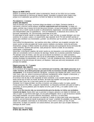 Etapas de RENE SPITZ. 
Elaboró un sistema del desarrollo sobre la observación directa en los niños con sus madres. 
Explica el desarrollo en términos de relación objetal. Considera la relación entre madre e hijo 
porque es el catalizador que permite a la libido ser fijada en las distintas zonas erógenas. 
Pre-objetal (o – 3 meses): 
ETAPA SIN OBJETO 
Spitz ha llamado esta etapa, la primera etapa pre-objetal o sin objeto. Comienza desde el 
nacimiento y termina cuando aparece el primer organizador que es la sonrisa. La etapa sin 
objeto coincide más o menos con la del narcicismo primario, ya que la percepción, la actividad y las 
funciones de un recién nacido no están lo suficientemente organizadas, sino sólo estas zonas que 
son indispensables para la supervivencia, como el metabolismo, la absorción de lo nutricio, las 
funciones respiratorias, etc. Son funciones esenciales en el niño. 
En este etapa el recién nacido no sabe distinguir una “cosa” de otra; no puede distinguir una cosa 
(externa) de su propio cuerpo y no experimenta algo separado de él. Por ello también percibe el 
pecho para satisfacer sus necesidades y proveer sus alimentos que los percibe, como una parte de 
sí mismo. 
Una multitud de observaciones, las nuestras entre ellas, confirman que el aparato perceptor del 
recién nacido se halla escudado del mundo exterior mediante una barrera contra los estímulos. 
Esta barrera protege al infante durante las primeras semanas de la percepción de los estímulos del 
medio ambiente. Durante este período, toda percepción marcha a través de los sistemas 
interoceptivo y propioceptivo. 
Ahora bien, la excitación negativa del recién nacido es una respuesta a una estimulación excesiva, 
debe ser considerada como un proceso de descarga. Siendo así un proceso puramente fisiológico. 
Por ejemplo la ley de nirvana, que dice que la excitación se mantiene a un nivel constante y 
cualquier tensión que exceda este nivel ha de ser descargado sin demora. Pasando el tiempo este 
proceso fisiológico se desarrollará con el tiempo. Y una vez establecido esto, la función psicológica 
se regirá por la ley del principio del placer y el displacer, hasta que este será reemplazado por el 
principio de realidad. 
Objeto precursor (3 – 7 meses): 
PRECURSOR DEL OBJETO 
Es el comienzo de la segunda etapa, esta comienza con la sonrisa, este objeto precursor es el 
rostro humano, se le llama precursor por que el niño no reconoce el rostro determinado de 
una persona, si no le llama la atención las figuras, contornos que resaltan del rostro, como lo es la 
nariz, boca, ojos, etc. ahora la sonrisa es la primera manifestación activa, dirigida e intencional, y 
esta desde ahora tiene un papel muy importante en la vida del niño. 
En el tercer mes de vida el niño responde al rostro sonriendo, si se cumplen algunas condiciones, 
estas serían que el rostro se mueva de frente, de modo que resalten las cosas que le llamen la 
atención (ojos, boca, etc.) y que este cuente con una movilidad. 
Contando con 2 meses de edad, los niños no sonríen con certeza a nadie ni a nada, pueden 
incluso alcanzar el 6to. Mes, y seguirán reservándose su respuesta sonriente sólo para la madre y 
conocidos, en pocas palabras para los objetos de amor, para el niño, y no suelen sonreír a los 
desconocidos. 
Ahora, en el 3er.mes de vida, su reconocimiento para los demás, no indica una verdadera 
relación de objeto. Quiere decir que no perciben a ninguna persona o un objeto (lo libidinal), sino 
sólo un signo. Lo que forma este signo, es una parte privilegiada de él. Lo que se reconoce durante 
esta etapa preobjetal, son puros atributos secundarios, externos y no esenciales. 
La Gestalt signo, que el niño reconoce a la edad de 3 meses, lo indica para surgir esta respuesta 
sonriente, es una transición desde la percepción de “cosas” y también de preobjeto, por haber sido 
dotado de cualidades esenciales en el intercambio mutuo entre la madre y el hijo. En este 
intercambio, el objeto es investido con catexia libidinal, esto quiere decir que al objeto libidinal lo 
distingue de otras “cosas”. 
Objeto real ( 8 – 12 meses): 
ETAPA DEL OBJETO REAL 
 