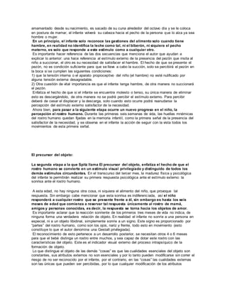 amamantado desde su nacimiento, es sacado de su cuna alrededor del octavo día y se le coloca 
en postura de mamar, el infante volverá su cabeza hacia el pecho de la persona que lo alza ya sea 
hombre o mujer. 
En un principio, el infante solo reconoce las gestiones del alimento solo cuando tiene 
hambre, en realidad no identifica la leche como tal, ni el biberón, ni siquiera el pecho 
materno, es solo que responde a este estímulo como a cualquier otro. 
Es importante hacer referencia de las dos secuencias que menciona el autor que ayudan a 
explicar lo anterior: una hace referencia al estímulo externo de la presencia del pezón que insita al 
niño a succionar, el otro es su necesidad de satisfacer el hambre. El hecho de que se presente el 
pezón, no es condición suficiente para que se lleve a cabo la succión, solo se percibirá el pezón en 
la boca si se cumplen las siguientes condiciones: 
1) que la tensión interna o el aparato propioceptivo del niño (el hambre) no esté nulificado por 
alguna tensión externa desagradable. 
2) Otra cuestión de vital importancia es que el infante tenga hambre, de otra manera no succionará 
el pezón. 
Enfatiza el hecho de que si el infante se encuentra molesto o tenso, su única manera de eliminar 
esto es descargándolo, de otra manera no se podrá percibir el estímulo externo. Para percibir 
deberá de cesar el displacer y la descarga, solo cuando esto ocurre podrá reanudarse la 
percepción del estímulo externo satisfactor de la necesidad. 
Ahora bien, para pasar a la siguiente etapa ocurre un nuevo progreso en el niño, la 
percepción el rostro humano. Durante las primeras seis semanas de vida, las huellas mnémicas 
del rostro humano quedan fijadas en la memoria infantil, como la primera señal de la presencia del 
satisfactor de la necesidad, y se observa en el infante la acción de seguir con la vista todos los 
movimientos de esta primera señal. 
El precursor del objeto: 
La segunda etapa a la que Spitz llama El precursor del objeto, enfatiza el hecho de que el 
rostro humano se convierte en un estímulo visual privilegiado y distinguido de todos los 
demás estímulos circundantes. En el transcurso del tercer mes, la madurez física y psicológica 
del infante le permitirán realizar su primera respuesta psicológica ante el estímulo externo: la 
sonrisa ante el rostro humano. 
A esta edad, no hay ninguna otra cosa, ni siquiera el alimento del niño, que provoque tal 
respuesta. Sin embargo cabe mencionar que esta sonrisa es indiferenciada, así el niño 
responderá a cualquier rostro que se presente frente a él, sin embargo es hasta los seis 
meses de edad que comienza a reservar tal respuesta únicamente al rostro de mamá, 
amigos y personas conocidas, es decir, la respuesta se torna hacia los objetos de amor. 
Es importante aclarar que la reacción sonriente de los primeros tres meses de vida no indica, de 
ninguna forma una verdadera relación de objeto. En realidad el infante no sonríe a una persona en 
especial, ni a un objeto libidinal, simplemente sonríe a un signo. Este signo es proporcionado por 
“partes” del rostro humano, como son los ojos, nariz y frente, todo esto en movimiento (esto 
constituye lo que el autor denomina una Gestalt privilegiada). 
El reconocimiento de esto pertenece a un desarrollo posterior, se necesitan otros 4 o 6 meses 
para que el bebé distinga un rostro entre muchos, y sea capaz de dotar este rostro con las 
características del objeto. Este es el indicador visual externo del proceso intrapsíquico de la 
formación de objeto. 
Lo que distingue el objeto de las demás “cosas” es que las cualidades esenciales del objeto son 
constantes, sus atributos externos no son esenciales y por lo tanto pueden modificarse sin correr el 
riesgo de no ser reconocido por el infante, por el contrario, en las “cosas” las cualidades externas 
son las únicas que pueden ser percibidas, por lo que cualquier modificación de los atributos 
 