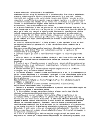 externos hará difícil o casi imposible su reconocimiento. 
Al exponer lo anterior surge en el propio autor la disyuntiva acerca de si lo que se necesita para 
establecer esta primera señal del rostro humano es la percepción de la nariz, ojos y frente en 
movimiento, será posible presentar a una muñeca mecánica ante el infante y observar la misma 
respuesta de sonrisa? Esto no será posible porque un aspecto importante es el establecimiento de 
una relación recíproca entre el bebé y otro ser humano. Con una muñeca, la relación sería solo 
unilateral. La retroalimentación recíproca dentro de la díada madre hijo, es un flujo continuo y es de 
vital importancia, aunque ésta no sea del todo simétrica. 
Es de vital importancia para el autor que esta relación con la madre este basada en el afecto. La 
madre deberá crear un “clima emocional” favorable en todos los aspectos de desarrollo del niño. El 
afecto que la madre logre transmitir al pequeño servirá de orientación a los afectos del infante y 
conferirá a su experiencia una buena calidad de vida. Las respuestas de la madre pueden ser 
variantes, de día a día, entre horas o entre minutos y estos patrones cambiantes son absorbidos 
por el niño como un proceso de circuito que influye en su conducta y en sus actitudes. Es evidente 
que los conflictos de la madre también repercutirán en el infante llevando en varias ocasiones a un 
conflicto creciente. 
En la relación madre- hijo lo dado por la madre representa lo dado del medio, es más, ella es la 
que representa al medio; por parte del niño, lo dado comprende su equipo congénito que le 
permitirá madurar. 
Las relaciones de objeto llevan desde el surgimiento del preobjeto hasta dotar a la madre de las 
cualidades del objeto libidinal. Ahora bien, cual es la consecuencia y la significación del 
establecimiento de este preobjeto? 
1) Es en esta etapa en que ocurre la transición entre la recepción y la percepción propiamente 
dicha. 
2) Transición del principio del placer - displacer, que exige su atención del estímulo que viene de 
adentro, ahora se puede demorar esta demanda de manera que comienza a funcionar el principio 
de realidad. 
3) El hecho de que el niño pueda reconocer el rostro humano y sonreír ante él, demuestra que hay 
rastros de recuerdos, lo que implica que en el aparato psíquico ha habido una división (consciente, 
preconciente e inconsciente). 
4) También demuestra que el niño es capaz de desplazar cargas catéxicas de una función 
psicológica a otra, y de un rastro mnémico hacia otro. 
5) Esto también representa una estructuración en la somatopsique, el ello y el yo se separan el uno 
del otro y una vez establecido el yo rudimentario, comienza a funcionar observándose en los actos 
dirigidos e intencionados que el niño empieza a realizar. Este yo estará siempre al principio del 
dominio y la defensa. 
Desarrolla lo que llama Spitz una función “integradora” que lleva a la transición de lo 
somático y lo psicológico. 
6) La función protectora de la barrera contra los estímulos ahora es consecuencia y 
responsabilidad directa de este nuevo yo que surge. 
7) También se va a observar un cambio en el infante de la pasividad hacia una actividad dirigida en 
la etapa en que aparece la respuesta de sonrisa. 
8) Por último establece que esta respuesta sonriente es la base y premisa para todas las 
relaciones sociales que se establecerán posteriormente. 
Como se ha podido observar hasta este momento, Spitz enfatiza la importancia de las 
experiencias del niño en su primer año de vida y la capacidad plástica que tiene la psique del 
mismo durante este mismo periodo de desarrollo. El niño busca adaptarse de manera firme y 
rápida a su medio. Mediante esta adaptación el infante es capaz de transformar las presiones 
ejercidas por los impulsos agresivos y libidinales a conductas dirigidas y esto es gracias a la 
plasticidad antes mencionada. Una de las principales razones de la existencia de dicha plasticidad 
es que durante el primer año de vida hay una falta de estructura psíquica bien establecida y 
diferenciada. El recién nacido no tiene yo, este es producto de la adaptación y desarrollo a lo largo 
de las primeras etapas, sin embargo ante esta adaptación el yo del infante cumple con su papel en 
tres situaciones características: 
1)A la edad de tres meses el yo del niño solo responde a la gestalt signo del exterior . Esta 
respuesta es una sonrisa que se da de manera indiscriminada, aún siendo amigo o extraño. Es un 
 