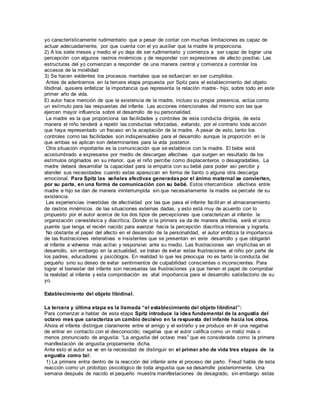 yo característicamente rudimentario que a pesar de contar con muchas limitaciones es capaz de 
actuar adecuadamente, por que cuenta con el yo auxiliar que la madre le proporciona. 
2) A los siete meses y medio el yo deja de ser rudimentario y comienza a ser capaz de lograr una 
percepción con algunos rastros mnémicos y de responder con expresiones de afecto positivo. Las 
estructuras del yo comienzan a responder de una manera central y comienza a controlar los 
accesos de la movilidad 
3) Se hacen evidentes los procesos mentales que se esfuerzan en ser cumplidos. 
Antes de adentrarnos en la tercera etapa propuesta por Spitz para el establecimiento del objeto 
libidinal, quisiera enfatizar la importancia que representa la relación madre- hijo, sobre todo en este 
primer año de vida. 
El autor hace mención de que la existencia de la madre, incluso su propia presencia, actúa como 
un estímulo para las respuestas del infante. Las acciones intencionales del mismo son las que 
ejercen mayor influencia sobre el desarrollo de su personalidad. 
La madre es la que proporciona las facilidades y controles de esta conducta dirigida, de esta 
manera el niño tenderá a repetir las conductas reforzadas, evitando, por el contrario toda acción 
que haya representado un fracaso en la aceptación de la madre. A pesar de esto, tanto los 
controles como las facilidades son indispensables para el desarrollo aunque la proporción en la 
que ambas se aplican son determinantes para la vida posterior. 
Otra situación importante es la comunicación que se establece con la madre. El bebe está 
acostumbrado a expresarse por medio de descargas afectivas que surgen en resultado de los 
estímulos originados en su interior, que el niño percibe como displacenteros o desagradables. La 
madre deberá desarrollar la capacidad para la empatía con su bebé para poder así percibir y 
atender sus necesidades cuando estas aparezcan en forma de llanto o alguna otra descarga 
emocional. Para Spitz las señales afectivas generadas por el ánimo maternal se convierten, 
por su parte, en una forma de comunicación con su bebé. Estos intercambios afectivos entre 
madre e hijo se dan de manera ininterrumpida sin que necesariamente la madre se percate de su 
existencia. 
Las experiencias investidas de afectividad por las que pasa el infante facilitan el almacenamiento 
de rastros mnémicos de las situaciones externas dadas, y esto está muy de acuerdo con lo 
propuesto por el autor acerca de los dos tipos de percepciones que caracterizan al infante: la 
organización cenestésica y diacrítica. Donde si la primera se da de manera afectiva, será el único 
puente que tenga el recién nacido para avanzar hacia la percepción diacrítica intensiva y lograrla. 
No obstante el papel del afecto en el desarrollo de la personalidad, el autor enfatiza la importancia 
de las frustraciones reiterativas e insistentes que se presentan en este desarrollo y que obligarán 
al infante a volverse más activo y responsivo ante su medio. Las frustraciones van implícitas en el 
desarrollo, sin embargo en la actualidad, se tratan de evitar estas frustraciones al niño por parte de 
los padres, educadores y psicólogos. En realidad lo que les preocupa no es tanto la conducta del 
pequeño sino su deseo de evitar sentimientos de culpabilidad conscientes o inconscientes. Para 
lograr el bienestar del infante son necesarias las frustraciones ya que tienen el papel de comprobar 
la realidad al infante y esta comprobación es vital importancia para el desarrollo satisfactorio de su 
yo. 
Establecimiento del objeto libidinal. 
La tercera y última etapa es la llamada “el establecimiento del objeto libidinal”: 
Para comenzar a hablar de esta etapa Spitz introduce la idea fundamental de la angustia del 
octavo mes que caracteriza un cambio decisivo en la respuesta del infante hacia los otros. 
Ahora el infante distingue claramente entre el amigo y el extraño y se produce en él una negativa 
de entrar en contacto con el desconocido; negativa que el autor califica como un matiz más o 
menos pronunciado de angustia: “La angustia del octavo mes” que es considerada como la primera 
manifestación de angustia propiamente dicha. 
Ante esto el autor se ve en la necesidad de distinguir en el primer año de vida tres etapas de la 
angustia como tal: 
1) La primera entra dentro de la reacción del infante ante el proceso del parto. Freud habla de esta 
reacción como un prototipo psicológico de toda angustia que se desarrolle posteriormente. Una 
semana después de nacido el pequeño muestra manifestaciones de desagrado, sin embargo estas 
 