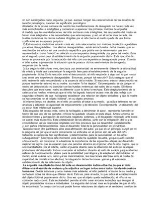 no son catalogadas como angustia, ya que, aunque tengan las características de los estados de 
tensión psicológica, carecen de significado psicológico. 
Alrededor de la octava semana de nacido las manifestaciones de desagrado se hacen cada vez 
más estructuradas e inteligibles y comienzan a aparecer los primeros matices de angustia. 
A medida que las manifestaciones del niño se hacen más inteligibles, las respuestas del medio se 
hacen más adaptadas a las necesidades que este expresa, y así, en el tercer mes de vida, las 
huellas mnémicas de ciertas señales dirigidas por el niño hacia el medio queda de una forma 
codificadas en su aparato psíquico. 
2) Estos rastros mnémicos estarán cada vez más relacionados con matices de afectos agradables 
y a veces desagradables. Los afectos desagradables, están estructurados de tal manera que su 
reactivación se enfoca en una conducta específica que podría ser de retraimiento que son 
representados como “miedo” en relación a una respuesta desagradable por parte del medio. Este 
es el segundo paso para el establecimiento de la angustia propiamente dicha. Esta reacción de 
temor es provocada por la asociación del niño con una experiencia desagradable previa. Cuando 
el niño vuelve a presenciar la situación que le provoca dichos sentimientos de desagrado, 
responde con la huida. 
3) La angustia del octavo mes, descripta con anterioridad es enteramente diferente a esta actitud 
de miedo y huida que caracterizan la segunda fase para el establecimiento de la angustia 
propiamente dicha. En la reacción ante el desconocido, el niño responde a algo con lo que nunca 
tuvo antes una experiencia desagradable. Entonces, porqué tal reacción? Spitz asegura que el 
niño realmente esta respondiendo a la ausencia de la madre. Si reacciona ante un desconocido es 
porque realmente este no es su madre: su madre “lo ha dejado”. Esta respuesta se da porque el 
rostro del desconocido no coincide con las huellas mnémicas del rostro de la madre. El infante 
descubre que este nuevo rostro es diferente y por lo tanto lo rechaza. Este desplazamiento de la 
catexia a las huellas mnémicas que el niño ha logrado hasta el octavo mes de vida refleja con 
seguridad el hecho de que ha logrado establecer una relación de objeto verdadera y que la madre 
se ha convertido en el “objeto libidinal”, en su objeto amoroso. 
Al mismo tiempo se observa en el niño un cambio al tratar a su medio, ya utiliza defensas no tan 
arcaicas y adquiere la capacidad de enjuiciamiento y de decisión. Esto representa un desarrollo del 
yo en un nivel intelectual superior. 
Esta angustia del octavo mes, como la ha llegado a denominar el autor, representa también el 
hecho de que uno de los periodos críticos ha quedado situado en esta etapa. Ahora la forma de 
reconocimiento y percepción de estímulos negativos externos, y el desagrado mostrado ante estos 
se vuelve más específico. Esta cristalización de los afectos, junto con la integración del yo y la 
consolidación de las relaciones objetales son tres procesos que se desarrollan paralelamente 
y son partes interdependientes para el desarrollo total de la personalidad en el individuo. 
Quisiera hacer otro paréntesis ante esta afirmación del autor, ya que en un principio, surgió en mi 
la pregunta de por qué el autor únicamente se enfocaba en el primer año de vida del niño, 
habiendo experiencias tan significativas y determinantes para la personalidad en los años 
subsiguientes? Solo hasta este momento esta duda ha quedado resuelta, ya que puedo percibir 
cómo el autor, sin minimizar ni subestimar la importancia de las siguientes etapas del desarrollo 
expone los logros que se esperan que una persona alcance en el primer año de vida; logros, que si 
son manifestados por el infante, serán el puente directo para la obtención del éxito en la etapas 
posteriores del desarrollo. Incluso marcarán al individuo durante el resto de su vida ya que abarcan 
esferas de funcionamiento vitales para la estabilidad psicológica y la adaptación del individuo al 
medio; estas esferas son, como ya las mencionamos, las reacciones afectivas ante el medio (la 
capacidad de cristalizar los afectos), la integración de las funciones yoicas y el adecuado 
establecimiento de las relaciones de objeto. 
La angustia manifestada como tal ante un desconocido indica el hecho de que el niño 
diferencia el semblante materno y le adjudica un lugar único entre todos los demás rostros 
humanos. Desde entonces y unos meses más adelante, el niño preferirá el rostro de su madre y 
rechazará todos los otros que difieran de él. Esto es, para el autor, lo que indica el establecimiento 
del objeto libidinal propiamente dicho. Una vez que el objeto queda establecido, el niño ya no 
confunde nada con él. Esta exclusividad permite al niño crear vínculos estrechos que otorgan al 
objeto propiedades únicas e individuales. La angustia del octavo mes es la prueba de que el niño 
ha encontrado “la pareja con la cual puede formar relaciones de objeto en el verdadero sentido de 
 