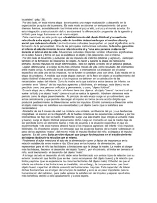 la palabra” (pág.126). 
Por otro lado, en esta misma etapa se encuentra una mayor maduración y desarrollo en la 
organización psíquica de la persona. De este modo se observa un enriquecimiento del yo en 
diversas fuentes, se establecerán los límites entre el yo y el ello, y el yo y el mundo exterior. En 
esta integración y estructuración del yo se observará la diferenciación progresiva de la agresión y 
la libido para luego fusionarse en el mismo objeto. 
Cabe mencionar en este punto que el establecimiento del objeto libidinal y la resultante 
relación de entre sujeto y objeto, estarán también determinadas por el medio cultural y 
social que rodean a la díada. Las instituciones culturales desempeñan un papel significativo en la 
formación de la personalidad. Una de las principales instituciones culturales, la familia, garantiza 
al infante el establecimiento de una relación entre él y “una sola persona maternante” 
durante el primer año de vida. Situaciones culturales diferentes tendrán influencias significativas 
en la edad, fuerza y forma en que se establece el objeto y las relaciones con el mismo. 
Por otro lado el desarrollo y evolución de los impulsos de instintos (libidinal y agresivo), participan 
también en la formación de relaciones de objeto. Al nacer y durante la etapa de narcisismo 
primario, dichos impulsos no están diferenciados, esto se logrará a través de un proceso gradual. 
Logran diferenciarse a lo largo de los tres primeros meses de vida como resultado del intercambio 
entre madre e hijo. Al principio estas experiencias e intercambios se producen en el sector 
específico de cada uno de los impulsos, no se funden o conectan unos con otros. Esto resulta en la 
etapa de preobjeto. A medida que estas etapas avanzan de la fase sin objeto al establecimiento del 
objeto libidinal el desarrollo avanza y los impulsos se detienen en la satisfacción de las 
necesidades orales del infante. Como la madre es la que satisface estos deseos del infante, se 
convierte en el “blanco” de los impulsos agresivos y libidinales, sin embargo, este blanco no es 
percibido como una persona unificada y permanente, o como “objeto libidinal”. 
En esta etapa de no diferenciación el infante tiene dos objet os: el objeto “bueno” hacia el cual se 
vuelve la libido y el objeto “malo” contra el cual se vuelca la agresión. Abraham denomina este 
periodo como la etapa preambivalente. Al principio de esta etapa surge un yo rudimentario que 
actúa centralmente y que permite descargar el impulso en forma de una acción dirigida que 
producirá posteriormente la diferenciación entre los impulsos. El niño comienza a diferenciar entre 
el objeto malo (que no satisface sus necesidades) y el objeto bueno (que si satisface sus 
necesidades). 
Alrededor de los 6 meses de edad se produce una síntesis, la influencia del yo y sus tendencias 
integrativas se sienten en la integración de la huellas mnémicas de experiencias repetidas y por los 
intercambios del hijo con la madre. Finalmente surge una sola madre (que integra a la madre mala 
y buena), surge el objeto libidinal propiamente dicho. Llega un momento en que la madre deja de 
ser percibida como un elemento bueno o malo de acuerdo a la situación específica en que es 
experimentada y de esta manera atraerá hacia sí los impulsos agresivos del infante y los impulsos 
libidinales. Es importante aclarar, sin embargo que los aspectos buenos de la madre sobrepasan el 
peso de los aspectos “malos”, del mismo modo el impulso libidinal del niño, sobrepasa el impulso 
agresivo. Es así como Spitz percibe el papel que juegan los impulsos en el establecimiento 
del objeto libidinal y la relación con el mismo. 
Finalmente el autor menciona el acto de la alimentación como un factor de importancia en la 
relación establecida entre madre e hijo. El se basa en los horarios de alimentación, que 
representan para el niño las facilidades o limitaciones que le otorga la madre. La madre al otorgar 
más facilidades, favorece el desarrollo del objeto “bueno”, por el cont rario, al limitar en demasía al 
niño, está favoreciendo el desarrollo del objeto “malo”. 
A lo largo de todo el desarrollo el niño debe estar familiarizado con ambos tipos de relación con su 
exterior: la relación que facilita (que se vive como recompensa del objeto bueno) y la relación que 
limita y reprime (que es experiencia da como las fechorías del objeto malo). El hecho de que el 
infante se enfrente a las limitaciones es inevitable, sin embargo, la compensaciones que da el 
objeto bueno capacitan al infante a resistir las frustraciones mayores. Esta capacidad de tolerar 
dichas frustraciones es el origen del principio de realidad y esto es un paso importante para la 
humanización del individuo, para poder aplazar la satisfacción del impulso y esperar resultados 
más benéficos debido a este aplazamiento y a esta espera. 
 