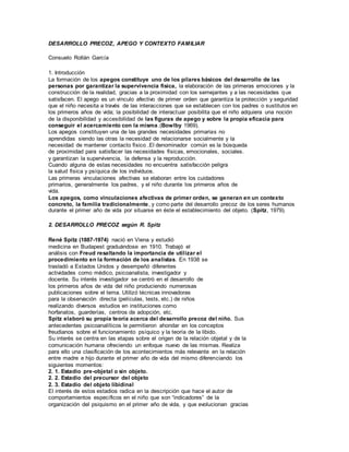 DESARROLLO PRECOZ, APEGO Y CONTEXTO FAMILIAR 
Consuelo Rollán García 
1. Introducción 
La formación de los apegos constituye uno de los pilares básicos del desarrollo de las 
personas por garantizar la supervivencia física, la elaboración de las primeras emociones y la 
construcción de la realidad, gracias a la proximidad con los semejantes y a las necesidades que 
satisfacen. El apego es un vínculo afectivo de primer orden que garantiza la protección y seguridad 
que el niño necesita a través de las interacciones que se establecen con los padres o sustitutos en 
los primeros años de vida; la posibilidad de interactuar posibilita que el niño adquiera una noción 
de la disponibilidad y accesibilidad de las figuras de apego y sobre la propia eficacia para 
conseguir el acercamiento con la misma.(Bowlby 1969). 
Los apegos constituyen una de las grandes necesidades primarias no 
aprendidas siendo las otras la necesidad de relacionarse socialmente y la 
necesidad de mantener contacto físico .El denominador común es la búsqueda 
de proximidad para satisfacer las necesidades físicas, emocionales, sociales. 
y garantizan la supervivencia, la defensa y la reproducción. 
Cuando alguna de estas necesidades no encuentra satisfacción peligra 
la salud física y psíquica de los individuos. 
Las primeras vinculaciones afectivas se elaboran entre los cuidadores 
primarios, generalmente los padres, y el niño durante los primeros años de 
vida. 
Los apegos, como vinculaciones afectivas de primer orden, se generan en un contexto 
concreto, la familia tradicionalmente, y como parte del desarrollo precoz de los seres humanos 
durante el primer año de vida por situarse en éste el establecimiento del objeto. (Spitz, 1979). 
2. DESARROLLO PRECOZ según R. Spitz 
René Spitz (1887-1974) nació en Viena y estudió 
medicina en Budapest graduándose en 1910. Trabajó el 
análisis con Freud resaltando la importancia de util izar el 
procedimiento en la formación de los analistas. En 1938 se 
trasladó a Estados Unidos y desempeñó diferentes 
actividades como médico, psicoanalista, investigador y 
docente. Su interés investigador se centró en el desarrollo de 
los primeros años de vida del niño produciendo numerosas 
publicaciones sobre el tema. Utilizó técnicas innovadoras 
para la observación directa (películas, tests, etc.) de niños 
realizando diversos estudios en instituciones como 
horfanatos, guarderías, centros de adopción, etc. 
Spitz elaboró su propia teoría acerca del desarrollo precoz del niño. Sus 
antecedentes psicoanalíticos le permitieron ahondar en los conceptos 
freudianos sobre el funcionamiento psíquico y la teoría de la libido. 
Su interés se centra en las etapas sobre el origen de la relación objetal y de la 
comunicación humana ofreciendo un enfoque nuevo de las mismas. Realiza 
para ello una clasificación de los acontecimientos más relevante en la relación 
entre madre e hijo durante el primer año de vida del mismo diferenciando los 
siguientes momentos: 
2. 1. Estadio pre-objetal o sin objeto. 
2. 2. Estadio del precursor del objeto 
2. 3. Estadio del objeto libidinal 
El interés de estos estadios radica en la descripción que hace el autor de 
comportamientos específicos en el niño que son “indicadores” de la 
organización del psiquismo en el primer año de vida, y que evolucionan gracias 
 