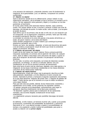 a los procesos de maduración y desarrollo teniendo como fin fundamental la 
integración de la personalidad y son, en definitiva, la expresión de cambios 
sustanciales. 
2.1. Estadio no objetal 
Spitz lo denomina estadio de la no–diferenciación porque todavía no hay 
organización perceptiva y de la actividad ya que lo psíquico y lo somático son lo 
mismo. No hay separación entre pulsiones y objeto y s e produce en los días 
posteriores al nacimiento. 
El mundo cobra interés ante estímulos internos (hambre, sed) o externos 
(ruidos, frío) porque alteran al niño, le excitan y provocan el llanto que sirve de 
descarga y de llamada de auxilio: la madre acude, calma al bebé, y se recupera 
el estado de placer. 
Spitz afirma que en los primeros días de vida el niño vive en una recepción que 
se corresponde con la organización cinestésica, primaria, hasta que más tarde, 
es posible la percepción diacrítica, cognitiva. 
La actividad se concreta en la zona oral gracias a las pautas alimenticias y a 
través del pezón materno o de la tetina del biberón. 
Cobra también protagonismo el rostro materno que constituye la primera 
experiencia perceptiva para el niño. 
Existen, por tanto, dos variables relevantes: el tacto oral discontínuo del pezón 
o de de la tetina y la percepción visual del rostro que inician la constancia 
objetal y la formación del objeto. 
2. 2. Estadio del precursor del objeto 
A partir de los dos meses una mayor madurez física y psíquica permitirá 
respuestas expresadas en sonrisas ante la aparición del rostro, de cualquier 
rostro. Spitz se refiere a esta etapa como precursora del objeto y supone el 
paso de la recepción de estímulos interiores a la percepción de estímulos 
exteriores. 
Por otro lado, la sonrisa como respuesta, es la base de relaciones sociales 
posteriores; sin embargo, no sólo es un indicador afectivo sino una 
manifestación de uno de los procesos primeros del pensamiento. 
Spitz sitúa hacia el sexto mes las relaciones objetales como tales gracias a la 
integración de las trazas mnemónicas establecidas en los meses anteriores 
como fruto de las interacciones madre-hijo. 
2. 3. Estadio del objeto libidinal 
Aproximadamente a partir del octavo mes la percepción diacrítica se halla 
adecuadamente desarrollada y el niño diferencia el rostro conocido del 
extraño. Solicitará el primero y rechazará el segundo expresando este rechazo 
en lo que Spitz denomina “angustia del octavo mes” o “angustia de pérdida del 
objeto”. Puede decirse que es el momento en el que la madre se evidencia 
como objeto libidinal. 
Para que todo esto sea posible, además de las interacciones constantes y 
satisfactorias con la madre, se han producido los siguientes cambios: 
• El aparato sensorial se ha desarrollado suficientemente para lograr la 
percepción diacrítica (mielinización de los fascículos nerviosos). 
• El desarrollo cognitivo preciso para la realización de las operaciones 
mentales y las acciones dirigidas (multiplicación de las trazas 
mnemónicas) 
• La organización psíquica necesaria para posibilitar descargas de tensión 
afectiva. 
En definitiva, el niño madura y al terminar el primer año, cuando ya es posible 
la locomoción, incrementan las posibilidades de exploración y autonomía. 
Descubrirá el “no” y sus efectos sociales, el gesto y sus posibilidades de 
rechazo o de aceptación y tendrá multitud de posibilidades para poner a 
prueba su relación con su primer objeto. 
 