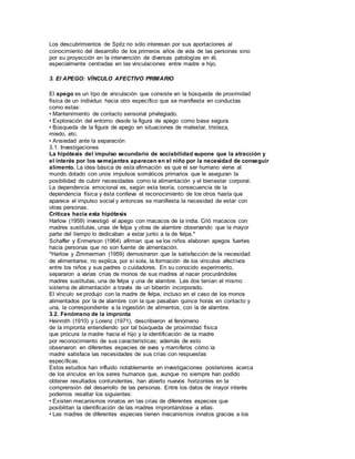 Los descubrimientos de Spitz no sólo interesan por sus aportaciones al 
conocimiento del desarrollo de los primeros años de vida de las personas sino 
por su proyección en la intervención de diversas patologías en él, 
especialmente centradas en las vinculaciones entre madre e hijo. 
3. El APEGO: VÍNCULO AFECTIVO PRIMARIO 
El apego es un tipo de vinculación que consiste en la búsqueda de proximidad 
física de un individuo hacia otro específico que se manifiesta en conductas 
como estas: 
• Mantenimiento de contacto sensorial privilegiado. 
• Exploración del entorno desde la figura de apego como base segura. 
• Búsqueda de la figura de apego en situaciones de malestar, tristeza, 
miedo, etc. 
• Ansiedad ante la separación 
3.1. Investigaciones 
La hipótesis del impulso secundario de sociabilidad supone que la atracción y 
el interés por los semejantes aparecen en el niño por la necesidad de conseguir 
alimento. La idea básica de esta afirmación es que el ser humano viene al 
mundo dotado con unos impulsos somáticos primarios que le aseguran la 
posibilidad de cubrir necesidades como la alimentación y el bienestar corporal. 
La dependencia emocional es, según esta teoría, consecuencia de la 
dependencia física y ésta conlleva el reconocimiento de los otros hasta que 
aparece el impulso social y entonces se manifiesta la necesidad de estar con 
otras personas. 
Críticas hacia esta hipótesis 
Harlow (1959) investigó el apego con macacos de la india. Crió macacos con 
madres sustitutas, unas de felpa y otras de alambre observando que la mayor 
parte del tiempo lo dedicaban a estar junto a la de felpa.* 
Schaffer y Enmerson (1964) afirman que se los niños elaboran apegos fuertes 
hacia personas que no son fuente de almentación. 
*Harlow y Zimmerman (1959) demostraron que la satisfacción de la necesidad 
de alimentarse, no explica, por sí sola, la formación de los vínculos afect ivos 
entre los niños y sus padres o cuidadores. En su conocido experimento, 
separaron a varias crías de monos de sus madres al nacer procurándoles 
madres sustitutas, una de felpa y una de alambre. Las dos tenían el mismo 
sistema de alimentación a través de un biberón incorporado. 
El vínculo se produjo con la madre de felpa, incluso en el caso de los monos 
alimentados por la de alambre con la que pasaban quince horas en contacto y 
una, la correspondiente a la ingestión de alimentos, con la de alambre. 
3.2. Fenómeno de la impronta 
Heinroth (1910) y Lorenz (1971), describieron el fenómeno 
de la impronta entendiendo por tal búsqueda de proximidad física 
que procura la madre hacia el hijo y la identificación de la madre 
por reconocimiento de sus características; además de esto 
observaron en diferentes especies de aves y mamíferos cómo la 
madre satisface las necesidades de sus crías con respuestas 
específicas. 
Estos estudios han influido notablemente en investigaciones posteriores acerca 
de los vínculos en los seres humanos que, aunque no siempre han podido 
obtener resultados contundentes, han abierto nuevos horizontes en la 
comprensión del desarrollo de las personas. Entre los datos de mayor interés 
podemos resaltar los siguientes: 
• Existen mecanismos innatos en las crías de diferentes especies que 
posibilitan la identificación de las madres improntándose a ellas. 
• Las madres de diferentes especies tienen mecanismos innatos gracias a los 
 