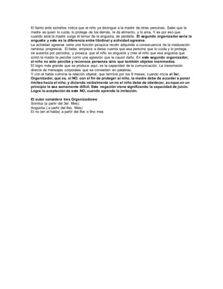 El llanto ante extraños indica que el niño ya distingue a la madre de otras personas. Sabe que la 
madre es quien lo cuida, lo protege de los demás, le da alimento, y lo ama. Y es por eso que 
cuando está la madre surge el temor de la angustia, de perderla. El segundo organizador sería la 
angustia y este es la diferencia entre libidinal y actividad agresiva. 
La actividad agresiva seria una función psíquica recién adquirida a consecuencia de la maduración 
nerviosa progresiva. El bebe, empieza a darse cuenta que esa persona que lo cuida y lo protege, 
se ausenta por períodos, y provoca que el niño se angustie y cree el niño que esa angustia que 
sintió la madre la percibe como una agresión que le causó daño. En este segundo organizador, 
el niño no solo percibe y reconoce personas sino que también objetos inanimados. 
El logro más grande que se produce aquí, es la capacidad de la comunicación. La transmisión 
directa de mensajes corporales que se convierten en palabras. 
Y con el habla culmina la relación objetal, que termina por los 9 meses, cuando inicia el 3er. 
Organizador, que es, el NO. con el fin de proteger al niño, la madre debe de acceder a poner 
límites hacia el niño, y diciendo verbalmente un no el niño debe de obedecer, aunque en un 
principio le sea sumamente difícil. Esta negación viene significando la capacidad de juicio. 
Logra la aceptación de este NO, cuando aprende la imitación. 
El autor considera tres Organizadores: 
Sonrisa (a partir del 3er. Mes) 
Angustia ( a partir del 8vo. Mes) 
El no (en el habla) a partir del 8vo o 9no mes 
 