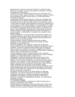 prematuramente y deja que el niño tome la iniciativa, la reacción de temor 
disminuye o no aparece, incluso es más probable que desarrollen conductas 
de aproximación al desconocido. 
El segundo año de vida aporta importantes avances en el desarrollo de los 
niños: caminan, hablan, expresan emociones, comprenden pequeñas nociones 
de sus experiencias, es decir se abren paso en un mundo desconocido e 
interesante para explorar. 
Las relaciones afectivas también evolucionan. Marca sus necesidades pero 
también aprecia que sus figuras de apego tienen también las propias, como, 
por ejemplo, tienen una cama para ellos, un tiempo y un espacio en el que él 
no tiene cabida; esto puede causar ambivalencia emocional, incertidumbre que 
no será más que una fase más del desarrollo si no existe rivalidad con ninguno 
de los progenitores y si los límites se elaboran y practican de común acuerdo. 
Por otro lado, las relaciones externas al núcleo familiar se incrementan y se 
generan nuevas posibilidades de separaciones y reencuentros. Es entonces 
cuando se requieren nuevas adaptaciones que rozarán la ambivalencia en 
muchas ocasiones, manifestándolas en protestas ante la separación de las 
figuras de apego. 
El grado de adaptación y el tiempo necesario para alcanzarla dependen de 
circunstancias diversas: tipo de apego, edad, actitudes de los padres, de los 
educadores, etc. Sin embargo, de manera general, puede describirse este 
proceso a través de las fases siguientes: 
a) fase de protesta, cuando se constata la ausencia de los padres, 
expresada en llanto, ansiedad, alteraciones en los periodos de sueño, 
dificultades en la alimentación, etc. 
b) fase de ambivalencia. Si la separación es larga (más de diez días), 
la fase de protesta se atenúa y aparecen reacciones de ambivalencia hacia los 
cuidadores. Se trata de un estado de índole depresiva que con el paso del 
tiempo conducirá a la aceptación de los nuevos cuidadores pero pudiendo 
mantener reacciones fluctuantes de rechazo, que también podrían manifestarse 
hacia la madre, o cuidador primario en su regreso. 
c) fase de adaptación, cuando la separación entre el niño y sus figuras 
de apego es de larga duración se logra la adaptación a los nuevos cuidadores, 
desaparece la ansiedad elaborándose un nuevo vínculo. 
Análogamente a este proceso puede describirse el que todos los niños 
experimentan cuando son escolarizados. Sin exceso de dramatismo, es 
relevante “cuidar” el periodo de adaptación a la escuela por parte de padres y 
educadores. La escuela es un nuevo contexto físico, con unas actividades, 
espacio y tiempo concretos, con personas desconocidas, normas diferentes, 
hábitos compartidos que muchos niños no han aprendido todavía. 
A partir del tercer año de vida podemos hablar de logros significativos en unos 
aspectos fundamentales tales como la comunicación verbal, el conocimiento 
social y el control emocional. Si la evolución ha sido satisfactoria los vínculos 
afectivos se encuentran consolidados. 
Los primeros años de los niños, en un sistema familiar con relaciones 
satisfactorias, son quizá los más propicios para disfrutar de actividades 
compartidas, para sembrar la confianza tan necesaria cuando llega la 
adolescencia y para elaborar las pautas educativas que favorezcan el 
autocontrol, la disciplina, la responsabilidad, los valores, etc., que pretendan 
transmitirse a los hijos. 
3.4. Funciones del apego 
La función básica del apego es la adaptación al medio de manera que se 
garantice la supervivencia de la especie. 
La proximidad con los congéneres, durante los primeros años de vida de las 
personas, satisfacen las necesidades y solventan los peligros gracias a las 
conductas de crianza, además de elaboran los primeros vínculos afectivos en 
 