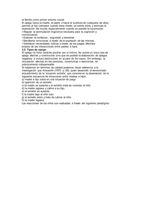 la familia como primer entorno social. 
El apego hacia la madre, el padre o hacia el sustituto de cualquiera de ellos, 
permite al hijo calmarse cuando tiene miedo, se siente triste, y estimula la 
exploración del mundo especialmente cuando es posible la locomoción. 
• Regular la estimulación lingüística necesaria para la cognición y 
comunicación. 
• Elaborar la confianza , seguridad y bienestar 
• Manifestar emociones a través de la expresión de las mismas. 
• Satisfacer necesidades lúdicas a través de los juegos afectivos 
propios de las interacciones entre padres e hijos. 
3.5. Tipos de apego 
El apego no tiene carácter positivo por sí mismo. No existe un único tipo de 
apego afectivo y constructivo sino que es posible la elaboración de apegos 
negativos e incluso destructivos en el peor de los casos. Sin embargo, la 
vinculación afectiva en las personas, constructiva o destructiva, es 
prácticamente indispensable. 
Si hablamos en términos de calidad podemos hacer referencia a la 
investigación que Ainsworth (1975, p, 58), quien desarrolló el denominado 
procedimiento de la ¨situación extraña¨ que consiste en la observación de la 
siguiente secuencia de situaciones entre madres e hijos: 
a) madre e hijo solos en una situación de juego 
b) aparición de un extraño 
c) la madre se ausenta y el extraño trata de consolar al niño. 
d) la madre regresa y calma a su hijo. 
e) el extraño se ausenta 
f) la madre deja al niño solo 
g) el extraño entra y trata de calmar al niño 
h) la madre regresa 
Las reacciones de los niños son evaluadas a través del siguiente paradigma: 
 