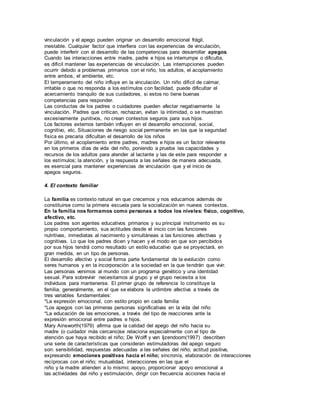 vinculación y el apego pueden originar un desarrollo emocional frágil, 
inestable. Cualquier factor que interfiera con las experiencias de vinculación, 
puede interferir con el desarrollo de las competencias para desarrollar apegos. 
Cuando las interacciones entre madre, padre e hijos se interrumpe o dificulta, 
es difícil mantener las experiencias de vinculación. Las interrupciones pueden 
ocurrir debido a problemas primarios con el niño, los adultos, el acoplamiento 
entre ambos, el ambiente, etc. 
El temperamento del niño influye en la vinculación. Un niño difícil de calmar, 
irritable o que no responda a los estímulos con facilidad, puede dificultar el 
acercamiento tranquilo de sus cuidadores, si estos no tiene buenas 
competencias para responder. 
Las conductas de los padres o cuidadores pueden afectar negativamente la 
vinculación. Padres que critican, rechazan, evitan la intimidad, o se muestran 
excesivamente punitivos, no crean contextos seguros para sus hijos. 
Los factores externos también influyen en el desarrollo emocional, social, 
cognitivo, etc. Situaciones de riesgo social permanente en las que la seguridad 
física es precaria dificultan el desarrollo de los niños 
Por último, el acoplamiento entre padres, madres e hijos es un factor relevante 
en los primeros días de vida del niño, poniendo a prueba las capacidades y 
recursos de los adultos para atender al lactante y las de este para responder a 
los estímulos; la atención, y la respuesta a las señales de manera adecuada, 
es esencial para mantener experiencias de vinculación que y el inicio de 
apegos seguros. 
4. El contexto familiar 
La familia es contexto natural en que crecemos y nos educamos además de 
constituirse como la primera escuela para la socialización en nuevos contextos. 
En la familia nos formamos como personas a todos los niveles: físico, cognitivo, 
afectivo, etc. 
Los padres son agentes educativos primarios y su principal instrumento es su 
propio comportamiento, sus actitudes desde el inicio con las funciones 
nutritivas, inmediatas al nacimiento y simultáneas a las funciones afectivas y 
cognitivas. Lo que los padres dicen y hacen y el modo en que son percibidos 
por sus hijos tendrá como resultado un estilo educativo que se proyectará, en 
gran medida, en un tipo de personas. 
El desarrollo afectivo y social forma parte fundamental de la evolución como 
seres humanos y en la incorporación a la sociedad en la que tendrán que vivir. 
Las personas venimos al mundo con un programa genético y una identidad 
sexual. Para sobrevivir necesitamos al grupo y el grupo necesita a los 
individuos para mantenerse. El primer grupo de referencia lo constituye la 
familia, generalmente, en el que se elabora la urdimbre afectiva a través de 
tres variables fundamentales: 
*La expresión emocional, con estilo propio en cada familia 
*Los apegos con las primeras personas significativas en la vida del niño 
*La educación de las emociones, a través del tipo de reacciones ante la 
expresión emocional entre padres e hijos. 
Mary Ainsworth(1979) afirma que la calidad del apego del niño hacia su 
madre (o cuidador más cercano)se relaciona especialmente con el tipo de 
atención que haya recibido el niño; De Wolff y van Ijzendoorn(1997) describen 
una serie de características que consideran estimuladoras del apego seguro 
son: sensibilidad, respuestas adecuadas a las señales del niño; actitud positiva, 
expresando emociones positivas hacia el niño; sincronía, elaboración de interacciones 
recíprocas con el niño; mutualidad, interacciones en las que el 
niño y la madre atienden a lo mismo; apoyo, proporcionar apoyo emocional a 
las actividades del niño y estimulación, dirigir con frecuencia acciones hacia el 
 