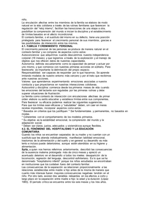 niño. 
La vinculación afectiva entre los miembros de la familia se elabora de modo 
natural en la vida cotidiana a través de las rutinas familiares que favorecen la 
regulación del “reloj interno”, facilitan las transiciones de una etapa a otra, 
posibilitan la comprensión del mundo e inician la disciplina y el establecimiento 
de límites basados en el afecto incondicional. 
El contexto familiar, o el sustituto del mismo en su defecto, tiene una posición 
privilegiada para favorecer el crecimiento personal de sus miembros, gracias a 
las posibilidades de interacción entre los mismos. 
4.1. FAMILIA Y CREMIMIENTO PERSONAL 
El crecimiento personal de las personas se produce de manera natural en el 
contexto familiar y se compone de aspectos como estos: 
Autoconciencia: que adquirimos cuando descubrimos nuestra independencia 
corporal (18 meses), y que logramos a través de la exploración y el manejo de 
objetos que nos ofrecen datos de nuestras capacidades. 
Autonomía: definida escuetamente como la capacidad de pensar y actuar por 
uno mismo, y que comienza con nuestras primeras acciones en solitario. Para 
favorecerla es importante la delimitación del propio espacio. 
Responsabilidad: ser capaces de responder por lo que hacemos. Se aprende 
imitando modelos de nuestro entorno más cercano y por el trato que recibimos 
ante nuestras acciones. 
Valores: que aprendemos experimentando emociones asociadas a nuestra 
conducta y que proyectamos en nuestras interacciones cotidianas. 
Autocontrol y disciplina: comienza desde los primeros meses de vida cuando 
las emociones del lactante son reguladas por las primeras rutinas y debe 
superar situaciones de frustración. 
La familia como contexto de interacción con vinculaciones afectivas de primer 
orden elabora su estilo educativo y establece límites entre sus componentes. 
Para favorecer su eficacia podemos realizar las siguientes sugerencias. 
Para que los límites sean eficaces y “saludables” deben, sin caer en meras 
recetas imposibles, incorporar aspectos como estos: 
* Basados en criterios que los justifiquen * Ser fundamentales y permanentes, no basados en 
modas. 
* Coherentes con el comportamiento de los modelos primarios. 
* Su objetivo es la estabilidad emocional, la comprensión del mundo y la 
adaptación social. 
* Deben ser claros, justos, adecuados y sistemát icos aunque flexibles. 
4.2. EL FENÓMENO DEL HOSPITALISMO Y LA EDUCACIÓN 
COMUNITARIA 
Cuando los niños se encuentran separados de su madre y no cuentan con un 
sustituto que les atienda individualmente, manifiestan labilidad emocional, 
trastornos de la alimentación y del sueño y en general su desarrollo es más 
lento e incluso puede deteriorarse, aunque estén atendidos en su higiene y 
alimentación. 
Spitz, a quien nos hemos referimos anteriormente, describió las consecuencias 
de la ausencia materna prolongada más de cinco meses y apreció un 
acentuado deterioro en el desarrollo a todos los niveles: desaparición de la 
locomoción, regresión del lenguaje, descontrol esfinteriano. Es lo que se ha 
denominado “hospitalismo infantil” porque los niños estudiados se encont raban 
en instituciones que los cuidaban fuera del contexto familiar. 
Las consecuencias de la separación se relacionan proporcionalmente a las 
relaciones establecidas entre madre e hijo antes de la misma de manera que 
cuanto más intensas fueran mayores consecuencias negativas tendrán en el 
niño. Por otro lado, existen dos variables relevantes en los efectos a corto y 
largo plazo en la separación entre madre e hijo: la edad y la duración (López 
1983). El período crítico se encuentra entre los seis meses y los tres años. 
 