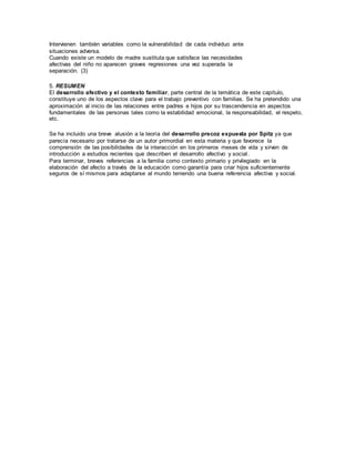 Intervienen también variables como la vulnerabilidad de cada individuo ante 
situaciones adversa. 
Cuando existe un modelo de madre sustituta que satisface las necesidades 
afectivas del niño no aparecen graves regresiones una vez superada la 
separación. (3) 
5. RESUMEN 
El desarrollo afectivo y el contexto familiar, parte central de la temática de este capítulo, 
constituye uno de los aspectos clave para el trabajo preventivo con familias. Se ha pretendido una 
aproximación al inicio de las relaciones entre padres e hijos por su trascendencia en aspectos 
fundamentales de las personas tales como la estabilidad emocional, la responsabilidad, el respeto, 
etc. 
Se ha incluido una breve alusión a la teoría del desarrollo precoz expuesta por Spitz ya que 
parecía necesario por tratarse de un autor primordial en esta materia y que favorece la 
comprensión de las posibilidades de la interacción en los primeros meses de vida y sirven de 
introducción a estudios recientes que describen el desarrollo afectivo y social . 
Para terminar, breves referencias a la familia como contexto primario y privilegiado en la 
elaboración del afecto a través de la educación como garantía para criar hijos suficientemente 
seguros de sí mismos para adaptarse al mundo teniendo una buena referencia afectiva y social. 
