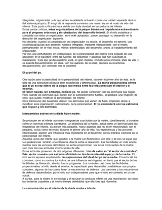 integradas, organizadas y de que ahora en adelante actuarán como una unidad separada dent ro 
del sistema psíquico. El surgir de la respuesta sonriente una nueva era en el modo de vida del 
infante. Este punto crítico se hace visible con toda claridad en la conducta del infante. 
Estos puntos críticos, estos organizadores de la psique tienen una importancia extraordinaria 
para el progreso ordenado y sin obstáculos del desarrollo infantil. Si el niño establece y 
consolida con éxito un organizador, en el nivel apropiado, puede proseguir su desarrollo en la 
dirección del organizador siguiente. 
No obstante, cuando la consolidación del organizador se desvía, el desarrollo se detiene. Los 
sistemas psíquicos que deberían haberse integrado, mediante interacciones con el medio, 
permanecerán en el nivel inicial, menos diferenciados del desarrollo, previo al establecimiento del 
organizador. 
Por eso una perturbación en el despliegue de la personalidad del infante será seguido de una 
alteración en el equilibrio entre las fuerzas del desarrollo y aquellas que han suscitado la 
maduración. Este tipo de desequilibrio está, en gran medida, limitado a los primeros años de vida y 
se suscita frecuentemente en ellos. Con los avances de la edad, decrece su ocurrencia, 
desapareciendo por completo tras la pubertad. 
El papel del yo. 
Otra razón para la plasticidad de la personalidad del infante, durante el primer año de vida, es la 
falta de una estructura psíquica bien establecida y diferenciada. La teoría psicoanalítica afirma 
que el yo es esa esfera de la psique que media entre las relaciones con el interior y el 
exterior. 
El recién nacido, sin embargo, no tiene yo. No puede contender con los estímulos que llegan. 
Pero cuando los estímulos que vienen son lo suficientemente fuertes, se produce una irrupción de 
ellos, que puede modificar la personalidad del infante. 
En el transcurso del desarrollo ulterior, los estímulos que vienen de fuera empiezan ahora a 
modificar esta organización rudimentaria de la personalidad. El yo contenderá con los estímulos 
que lleguen y los dominará. 
Intercambios activos en la diada hijo y madre. 
Se producen en el infante acciones y respuestas suscitadas por la madre, considerando a la madre 
como un estímulo siempre cambiante. La existencia de la madre, actúa como un estímulo para las 
respuestas del infante, su acción más pequeña, hasta aquellas que no estén relacionadas con el 
pequeño, actúa como estímulo. Durante el primer año de vida, las experiencias y las acciones 
intencionales ejercen una influencia más importante en el desarrollo de los diversos sectores de la 
personalidad del infante. 
Aquellos actos del infante que agradan a la madre son favorecidos por ella; y de eso se sigue que 
sus preferencias tendrán una influencia directa sobre el desarrollo. Las facilidades en más amplia 
medida para las acciones del infante no se las proporcionan los actos conscientes de la madre, 
sino más bien las actitudes inconscientes de ella. 
Estas actitudes provienen de dos orígenes diferentes. Uno de estos es “el sector de controles”. 
Este sector muestra una estrecha afinidad con las demandas del superyo de la madre. El 
otro sector expresa ampliamente las aspiraciones del ideal del yo de la madre. El sector de los 
controles, como su nombre los indica, es una influencia restringente; en tanto que el sector de las 
facilidades es liberación, aliento, fuerza progresiva. Los controles, así como las facilidades, 
proporcionadas al niño desde el exterior, le capacitarán para desarrollar y establecer sus propios 
controles, algunos de los cuales llevan a mecanismos de defensa. Los controles y los mecanismos 
de defensa desarrollados por el niño son indispensables para que el niño se convierta en un ser 
social. 
A su vez, para la madre el ser testigo y el excusar la conducta infantil es una reactivación de todas 
las fantasías culpables y al mismo tiempo deleitables que ella tuvo que domeñar. 
La comunicación en el interior de la diada madre e infante. 
 