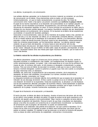 Los afectos, la percepción y la comunicación. 
Las señales afectivas generadas por la disposición de ánimo maternal se convierten en una forma 
de comunicación con el infante. Esos intercambios entre la madre y el niño prosiguen 
ininterrumpidamente, sin que la madre necesariamente se percate de ellos. Tal modo de 
comunicación entre madre e hijo ejerce una presión constante que conforma la psique infantil. 
El papel de los hechos traumáticos en el desarrollo de la personalidad es en realidad pequeño. Lo 
que vemos son los resultados acumulativos de experiencias y los estímulos reiterados, de las 
secuencias de respuestas repetidas sin cesar. El mismo principio de acumulación es válido para la 
etiología de una neurosis posible después. Los eventos traumáticos aislados rara vez desempeñan 
un papel decisivo en la provocación de la neurosis. En la neurosis es el efecto de las experiencias 
acumulativas el causante del resultado patológico. 
Consciente o inconscientemente, cada uno de los miembros de la pareja madre e hijo, perciben en 
afecto del otro y a su vez responde con afecto, en un intercambio constante afectivo y recíproco. 
Es de un interés especial que el despliegue de la percepción afectiva y los intercambios afectivos 
preceden a todas las demás funciones psíquicas; estas se irán desarrollando subsecuentemente 
sobre los cimientos proporcionados por los intercambios afectivos. Los afectos parecen seguir 
sirviendo de guía al resto del desarrollo, al menos hasta el resto del primer año de vida. 
El establecimiento del precursor del objeto libidinal inicia también el comienzo de la relacionalidad 
de las “cosas”. Después de que el infante se halla vuelto capaz de percibir y de responder al rostro 
humano, necesitará todavía otros dos meses para lograr reconocer el biberón, que sin duda es ña 
“cosa” más familiar. 
La historia natural de los afectos no placenteros y su dinámica. 
Los afectos placenteros surgen en el transcurso de los primeros tres meses de vida, siendo la 
respuesta sonriente su manifestación más notable. Las manifestaciones de displacer siguen un 
rumbo estrechamente paralelo; se vuelven más y más específicas en el curso de los primeros tres 
meses de vida. Al comienzo del cuarto, el niño expresa su desagrado al abandonarle su pareja 
humana. Pero así como el infante de esa edad no sonreirá a nada que no sea un rostro humano, 
tampoco mostrará desagrado cuando le quitemos un juguete suyo; llora solo cuando su compañero 
de juego interrumpe este y lo abandona. 
Alrededor del ,sexto mes, la especificación de la respuesta sonriente y de la respuesta de 
desagrado de hacen más señaladas y se extienden a un número creciente de estímulos, 
incluyendo aquellos conectados con “cosas”. 
La respuesta sonriente es el indicador afectivo de la satisfacción que se espera de la necesidad; el 
indicador de una descarga de tensión. El lloro cuando su pareja se va es el indicador afectivo de 
una elevación de tensión en la expectativa. Estas dos experiencias, la del placer y la del displacer, 
son las dos experiencias afectivas principales de la primera infancia. Estas representan la aparición 
del preobjeto, que precede a la satisfacción y a la respuesta sonriente que le sigue; la otra es la 
separación de su pareja, iniciando frustraciones expresadas por el llanto. 
El papel de la frustración en la educación y el desarrollo. 
El hecho de privar al infante del afecto de dispalcer, durante el transcurso del primer año de vida, 
es tan dañino como privarle del afecto de placer. El papel de ambos es de igual importancia en la 
formación del aparato psíquico y de la personalidad. Dejar inactivo a cualquiera de estos afectos 
trastornará el equilibrio del desarrollo. Esta es la razón de que lleve a resultados tan deplorables 
educar a los niños de acuerdo con la doctrina de un consentimiento incondicional. La importancia 
de la frustración para el progreso del desarrollo no puede ser sobrestimada. 
La frustración es el catalizador más potente de la evolución con que cuenta la naturaleza. En la 
crianza de los niños en la actualidad se evitan al infante esas frustraciones que hacen que los 
padres se sientan culpables. En realidad lo que les preocupa no es tanto la conducta del pequeño 
como su deseo de evitar sentimientos de culpabilidad, conscientes o inconscientes. 
 