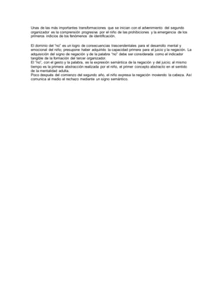 Unas de las más importantes transformaciones que se inician con el advenimiento del segundo 
organizador es la comprensión progresiva por el niño de las prohibiciones y la emergencia de los 
primeros indicios de los fenómenos de identificación. 
El dominio del “no” es un logro de consecuencias trascendentales para el desarrollo mental y 
emocional del niño; presupone haber adquirido la capacidad primera para el juicio y la negación. La 
adquisición del signo de negación y de la palabra “no” debe ser considerada como el indicador 
tangible de la formación del tercer organizador. 
El “no”, con el gesto y la palabra, es la expresión semántica de la negación y del juicio; al mismo 
tiempo es la primera abstracción realizada por el niño, el primer concepto abstracto en el sentido 
de la mentalidad adulta. 
Poco después del comienzo del segundo año, el niño expresa la negación moviendo la cabeza. Así 
comunica al medio el rechazo mediante un signo semántico. 
 